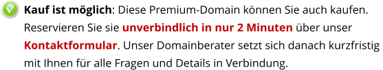 Kauf ist möglich: Diese Premium-Domain können Sie auch kaufen.  Reservieren Sie sie unverbindlich in nur 2 Minuten über unser Kontaktformular. Unser Domainberater setzt sich danach kurzfristig mit Ihnen für alle Fragen und Details in Verbindung.   v